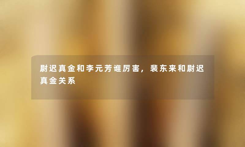 尉迟真金和李元芳谁厉害,裴东来和尉迟真金关系 尉迟真金和李元芳谁厉害,裴东来和尉迟真金关系
