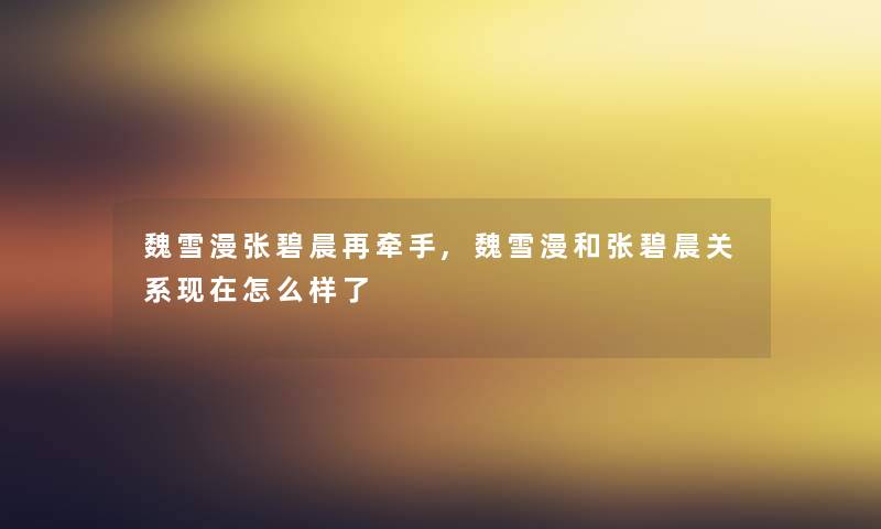 魏雪漫张碧晨再牵手,魏雪漫和张碧晨关系怎么样了 魏雪漫张碧晨再牵手,魏雪漫和张碧晨关系怎么样了