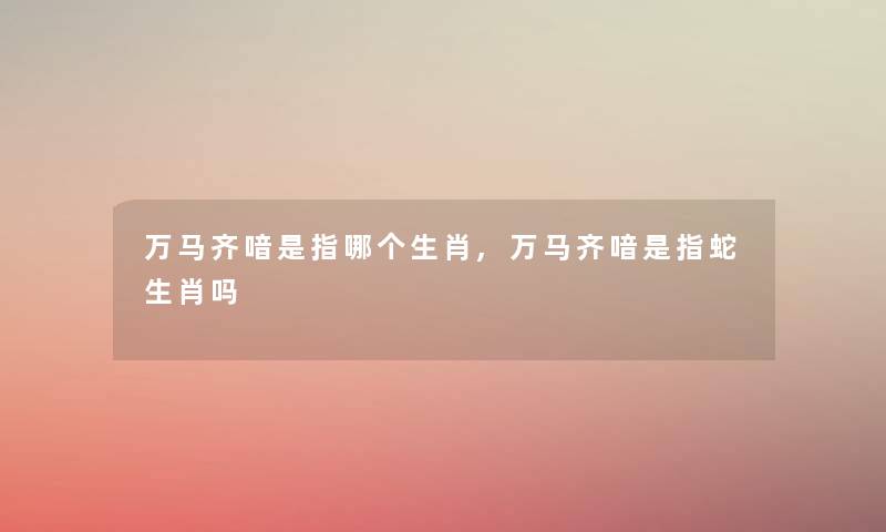 万马齐喑是指哪个生肖,万马齐喑是指蛇生肖吗 万马齐喑是指哪个生肖,万马齐喑是指蛇生肖吗