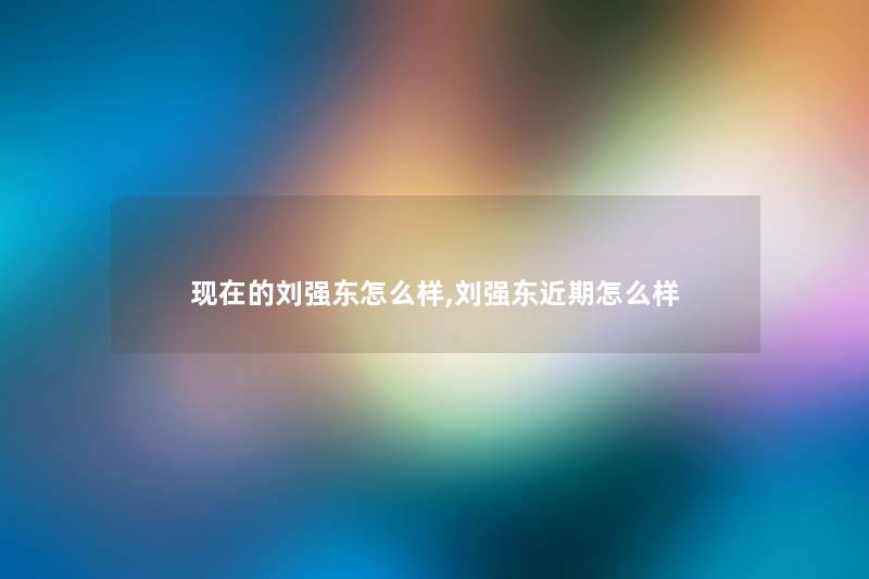 的刘强东怎么样,刘强东近期怎么样 的刘强东怎么样,刘强东近期怎么样