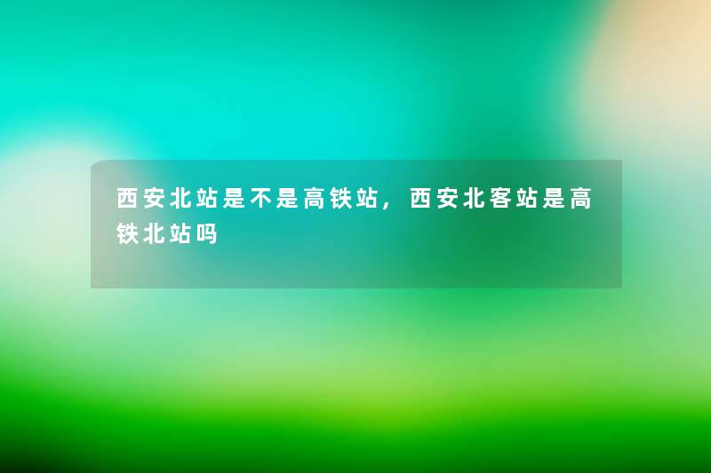 西安北站是不是高铁站,西安北客站是高铁北站吗 西安北站是不是高铁站,西安北客站是高铁北站吗
