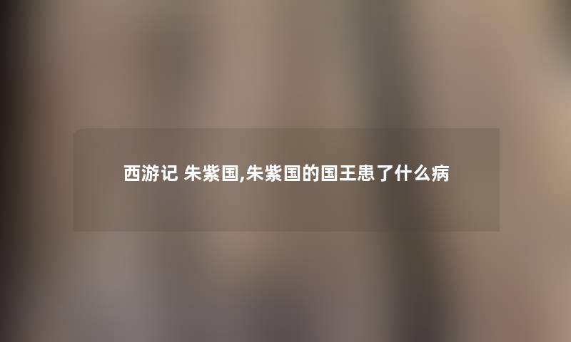 西游记 朱紫国,朱紫国的国王患了什么病 西游记 朱紫国,朱紫国的国王患了什么病