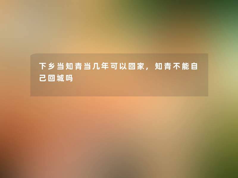 下乡当知青当几年可以回家,知青不能自己回城吗 下乡当知青当几年可以回家,知青不能自己回城吗