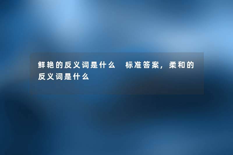 鲜艳的反义词是什么 标准答案,柔和的反义词是什么 鲜艳的反义词是什么 标准答案,柔和的反义词是什么
