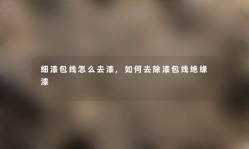 细漆包线怎么去漆,如何去除漆包线绝缘漆 细漆包线怎么去漆,如何去除漆包线绝缘漆