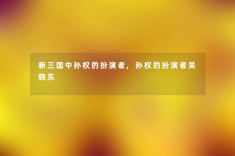 新三国中孙权的扮演者,孙权的扮演者吴晓东 新三国中孙权的扮演者,孙权的扮演者吴晓东