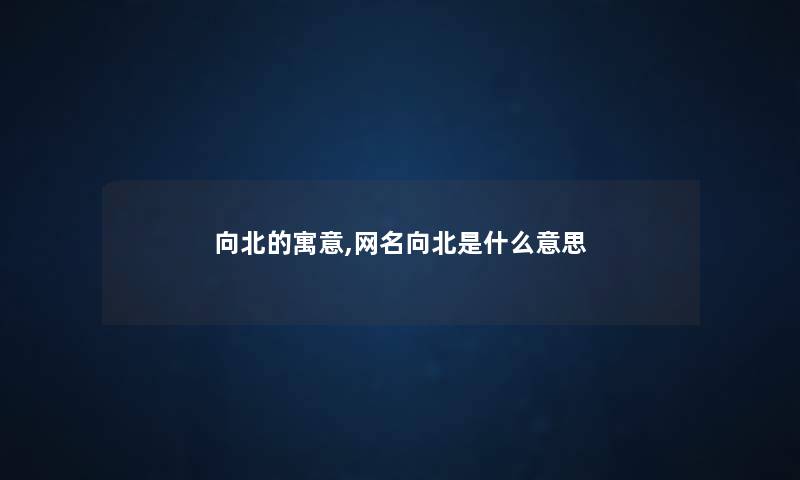 向北的寓意,网名向北是什么意思 向北的寓意,网名向北是什么意思