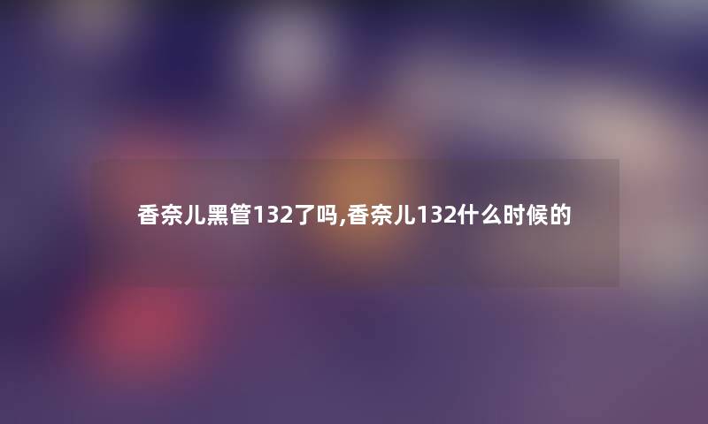 香奈儿黑管132了吗,香奈儿132什么时候的 香奈儿黑管132了吗,香奈儿132什么时候的