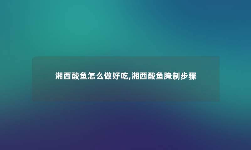 湘西酸鱼怎么做好吃,湘西酸鱼腌制步骤 湘西酸鱼怎么做好吃,湘西酸鱼腌制步骤