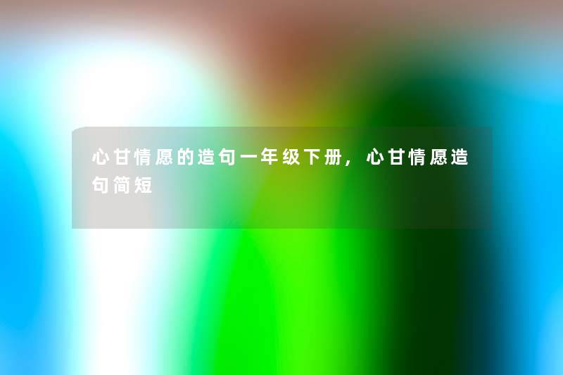 心甘情愿的造句一年级下册,心甘情愿造句简短 心甘情愿的造句一年级下册,心甘情愿造句简短