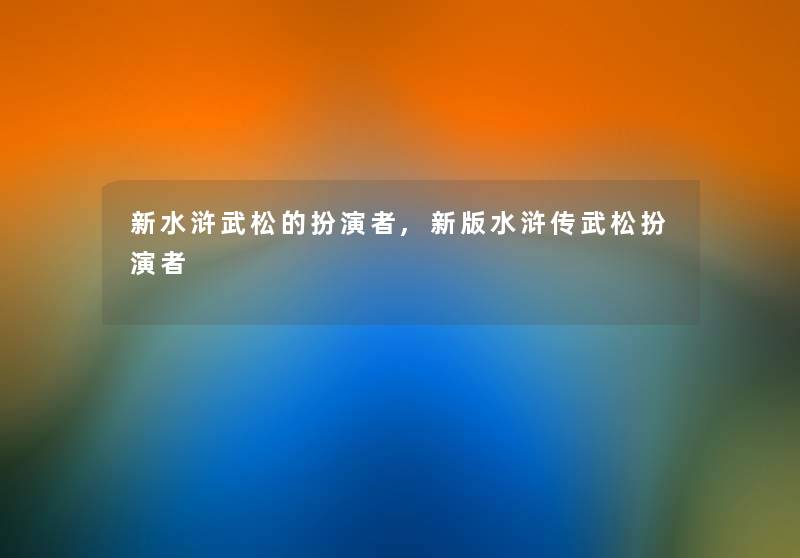 新水浒武松的扮演者,新版水浒传武松扮演者 新水浒武松的扮演者,新版水浒传武松扮演者