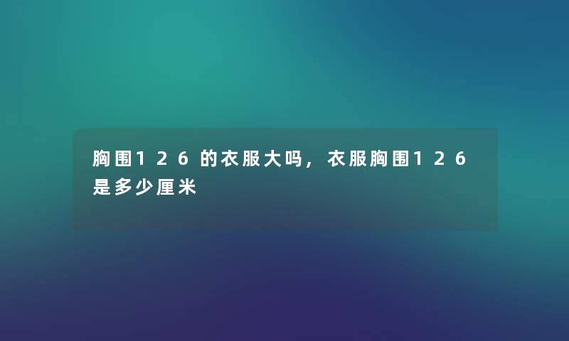胸围126的衣服大吗,衣服胸围126是多少厘米 胸围126的衣服大吗,衣服胸围126是多少厘米