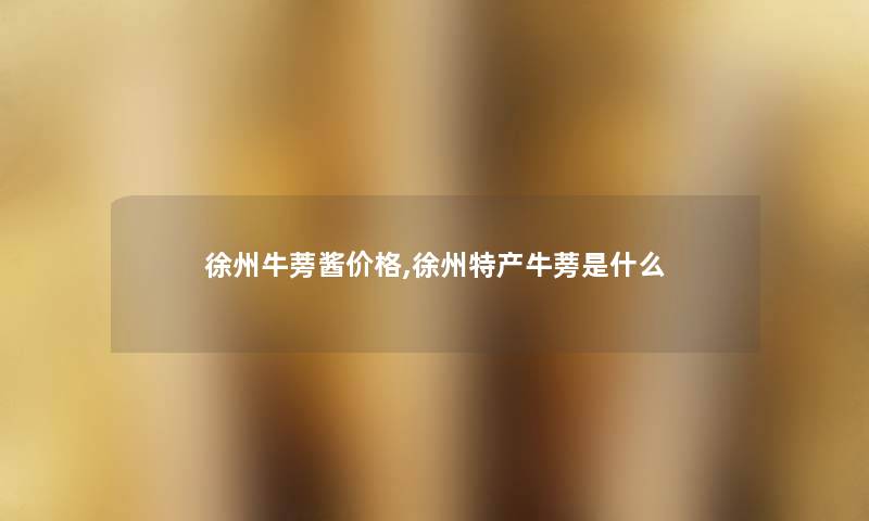 徐州牛蒡酱价格,徐州特产牛蒡是什么 徐州牛蒡酱价格,徐州特产牛蒡是什么