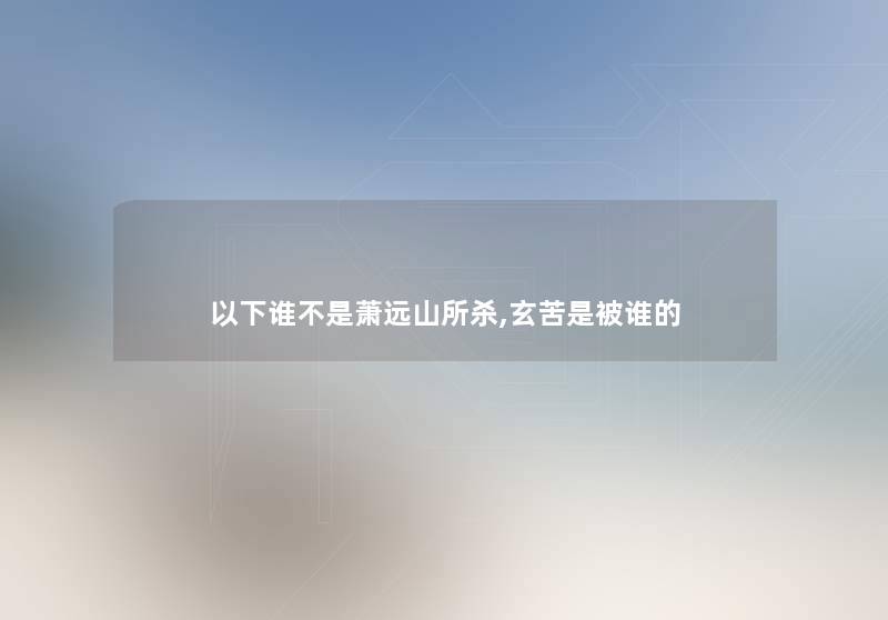 以下谁不是萧远山所杀,玄苦是被谁的 以下谁不是萧远山所杀,玄苦是被谁的