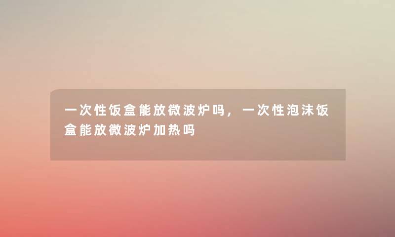 一次性饭盒能放微波炉吗,一次性泡沫饭盒能放微波炉加热吗 一次性饭盒能放微波炉吗,一次性泡沫饭盒能放微波炉加热吗