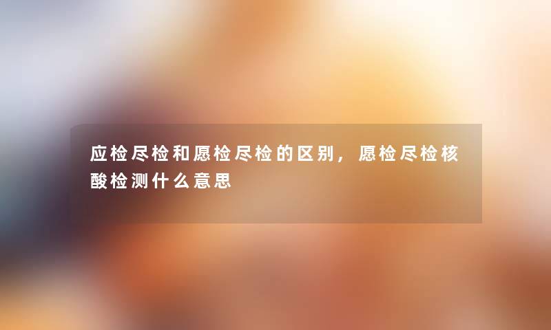 应检尽检和愿检尽检的区别,愿检尽检核酸检测什么意思 应检尽检和愿检尽检的区别,愿检尽检核酸检测什么意思