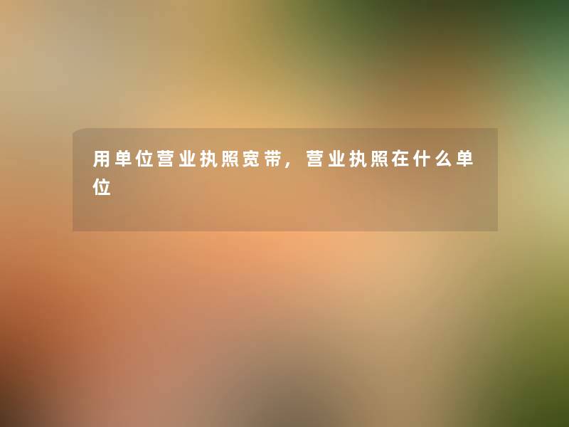 用单位营业执照宽带,营业执照在什么单位 用单位营业执照宽带,营业执照在什么单位
