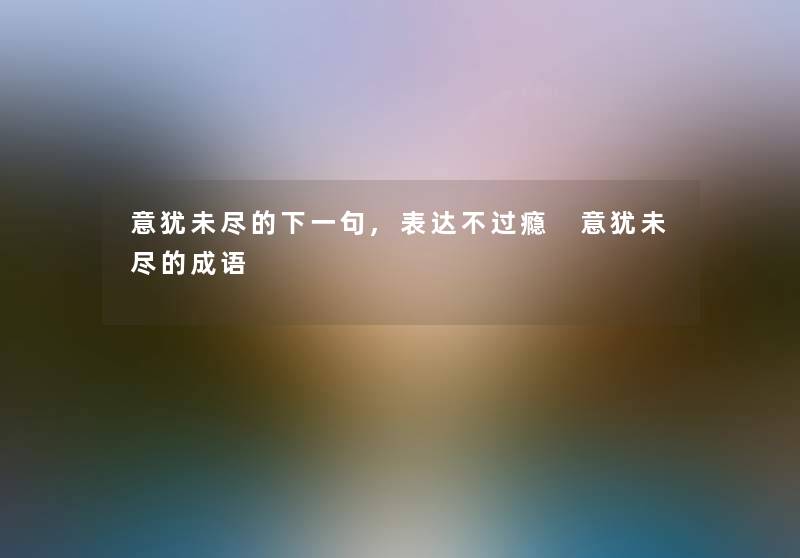 意犹未尽的下一句,表达不过瘾 意犹未尽的成语 意犹未尽的下一句,表达不过瘾 意犹未尽的成语