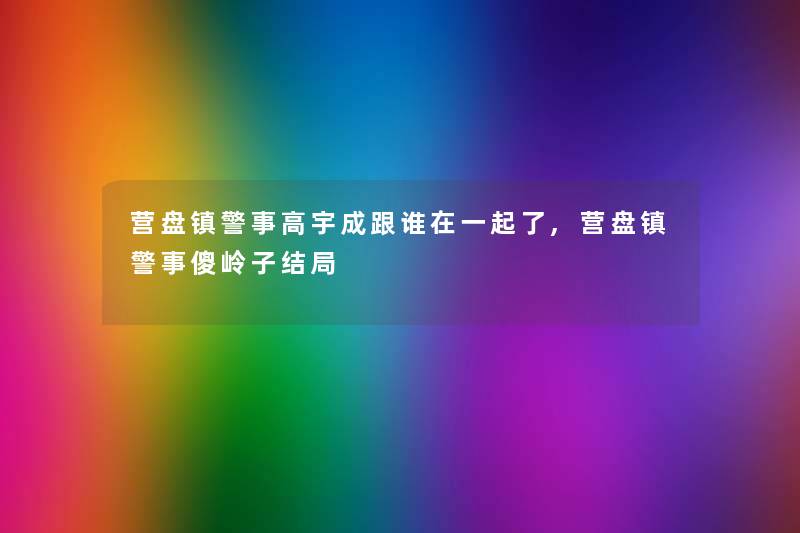 营盘镇警事高宇成跟谁在一起了,营盘镇警事傻岭子结局 营盘镇警事高宇成跟谁在一起了,营盘镇警事傻岭子结局