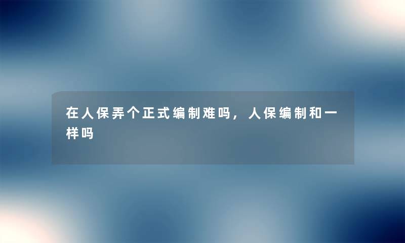 在人保弄个正式编制难吗,人保编制和一样吗 在人保弄个正式编制难吗,人保编制和一样吗