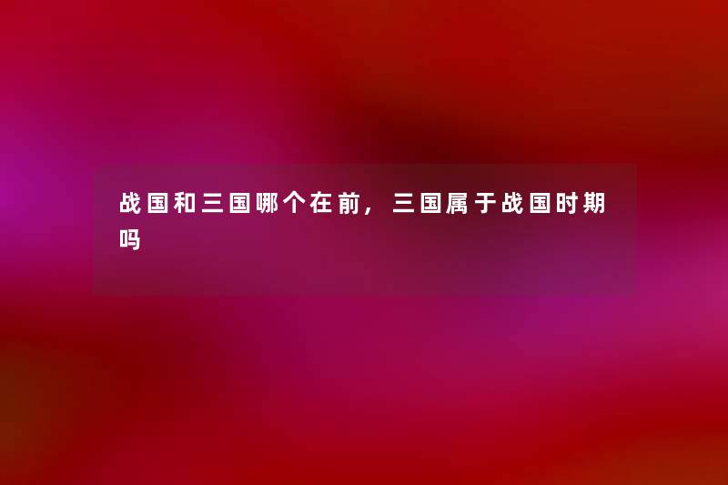 战国和三国哪个在前,三国属于战国时期吗 战国和三国哪个在前,三国属于战国时期吗
