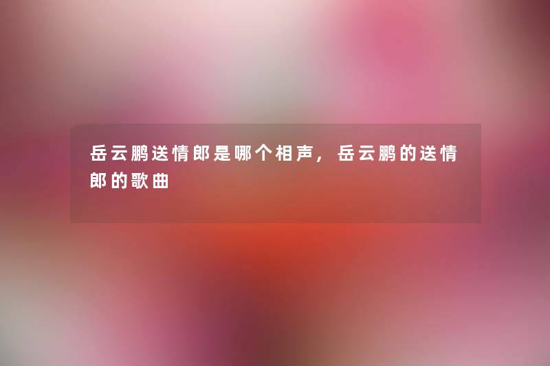 岳云鹏送情郎是哪个相声,岳云鹏的送情郎的歌曲