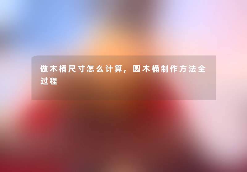 做木桶尺寸怎么计算,圆木桶制作方法全过程