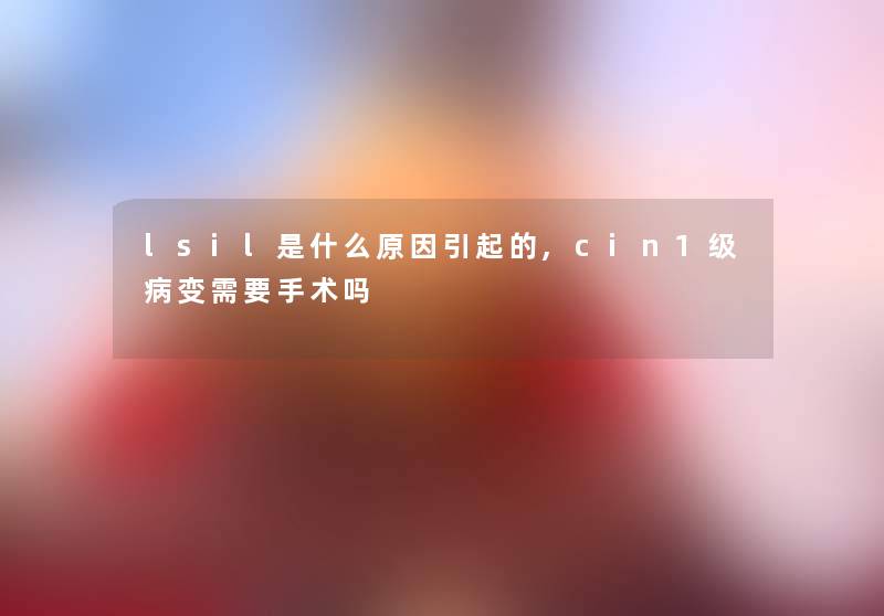 lsil是什么原因引起的,cin1级病变需要手术吗