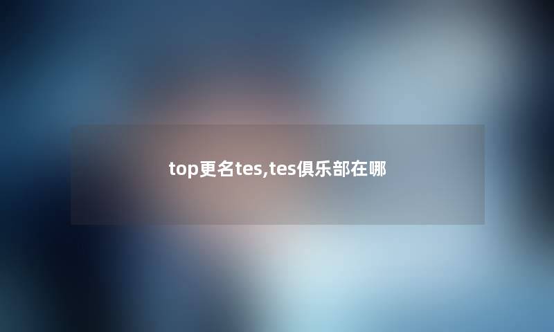 top更名tes,tes俱乐部在哪 top更名tes,tes俱乐部在哪