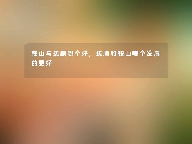 鞍山与抚顺哪个好,抚顺和鞍山哪个发展的更好 鞍山与抚顺哪个好,抚顺和鞍山哪个发展的更好