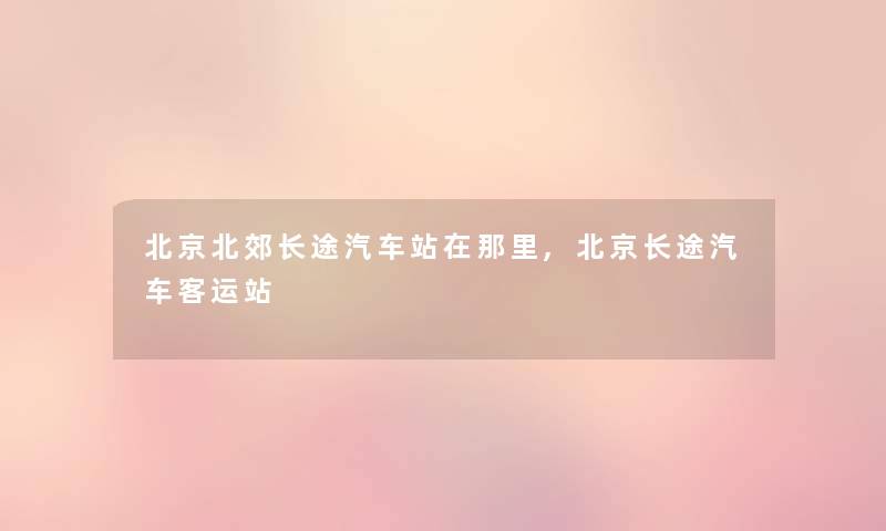 北京北郊长途汽车站在那里,北京长途汽车客运站