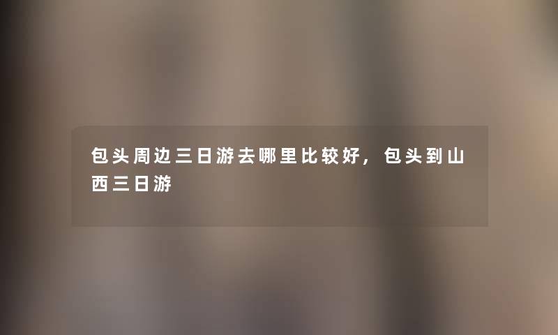 包头周边三日游去哪里比较好,包头到山西三日游 包头周边三日游去哪里比较好,包头到山西三日游