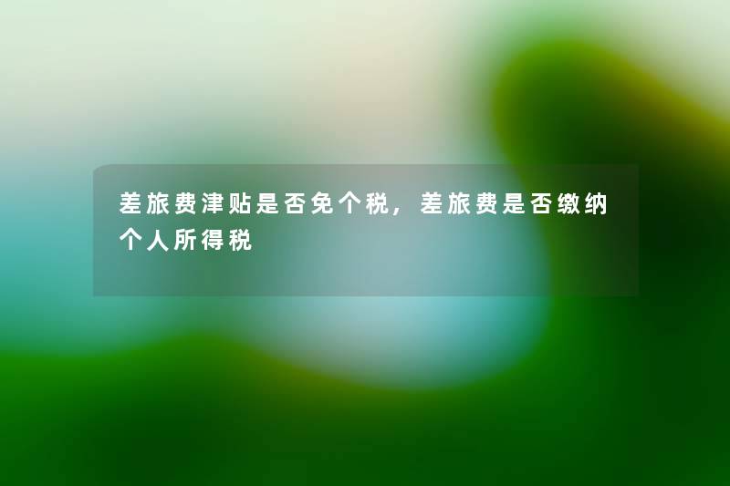 差旅费津贴是否免个税,差旅费是否缴纳个人所得税 差旅费津贴是否免个税,差旅费是否缴纳个人所得税