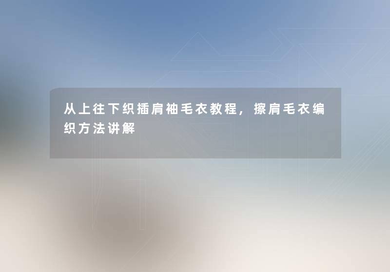 从上往下织插肩袖毛衣教程,擦肩毛衣编织方法讲解 从上往下织插肩袖毛衣教程,擦肩毛衣编织方法讲解