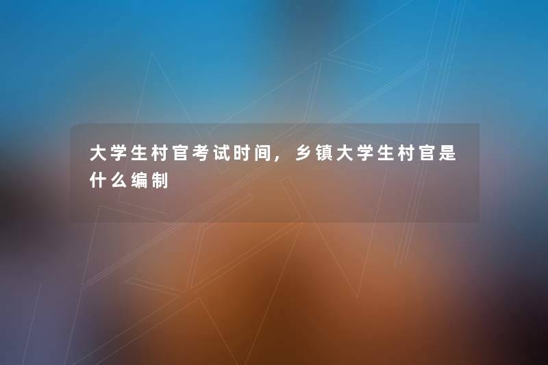 大学生村官考试时间,乡镇大学生村官是什么编制 大学生村官考试时间,乡镇大学生村官是什么编制