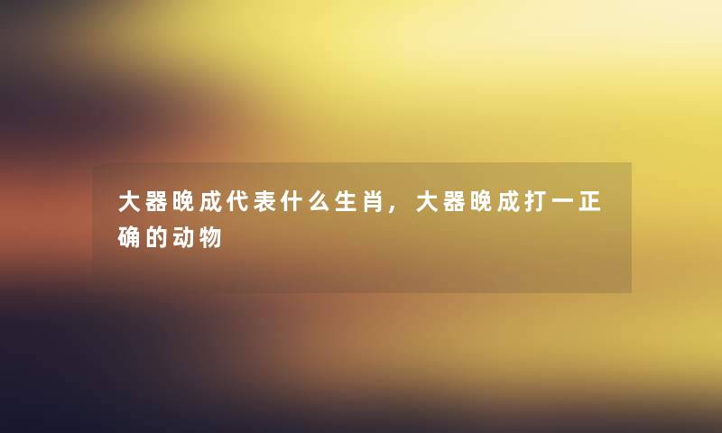 大器晚成代表什么生肖,大器晚成打一正确的动物 大器晚成代表什么生肖,大器晚成打一正确的动物
