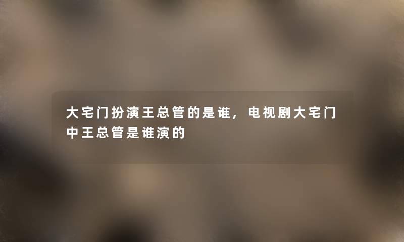 大宅门扮演王总管的是谁,电视剧大宅门中王总管是谁演的 大宅门扮演王总管的是谁,电视剧大宅门中王总管是谁演的
