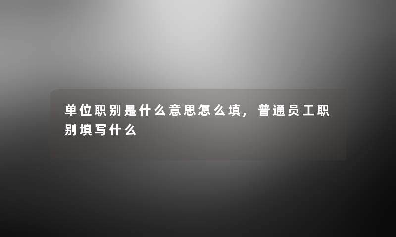 单位职别是什么意思怎么填,普通员工职别填写什么 单位职别是什么意思怎么填,普通员工职别填写什么