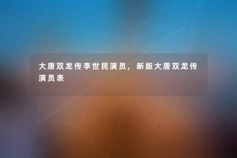 大唐双龙传李世民演员,新版大唐双龙传演员表 大唐双龙传李世民演员,新版大唐双龙传演员表