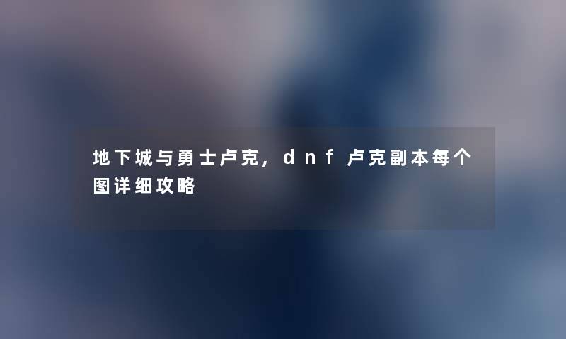 地下城与勇士卢克,dnf卢克副本每个图详细攻略 地下城与勇士卢克,dnf卢克副本每个图详细攻略