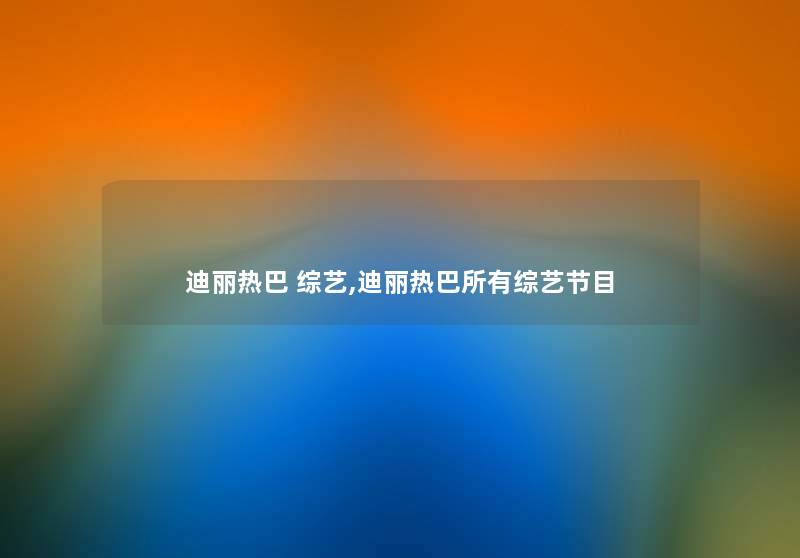 迪丽热巴 综艺,迪丽热巴所有综艺节目 迪丽热巴 综艺,迪丽热巴所有综艺节目