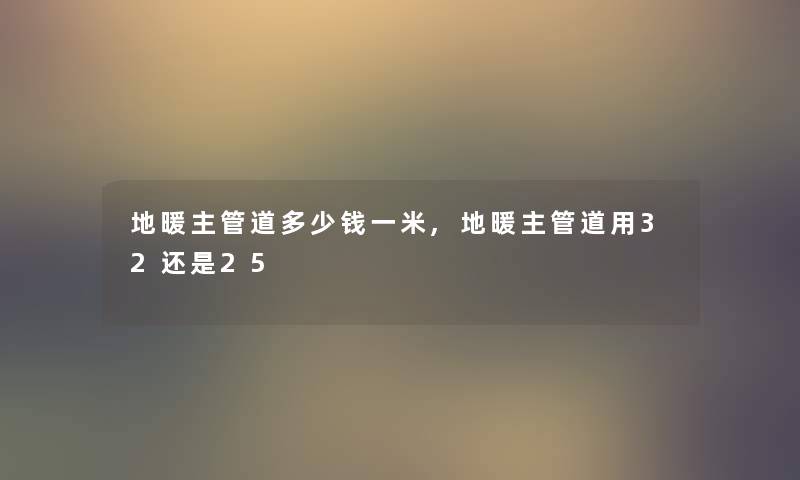 地暖主管道多少钱一米,地暖主管道用32还是25 地暖主管道多少钱一米,地暖主管道用32还是25