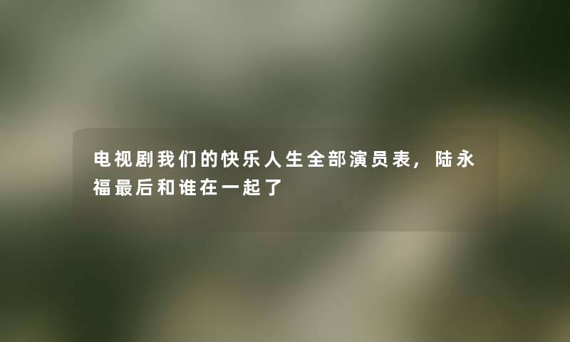 电视剧快乐人生整理的演员表,陆永福这里要说和谁在一起了 电视剧快乐人生整理的演员表,陆永福这里要说和谁在一起了