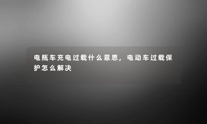 电瓶车充电过载什么意思,电动车过载保护怎么解决 电瓶车充电过载什么意思,电动车过载保护怎么解决