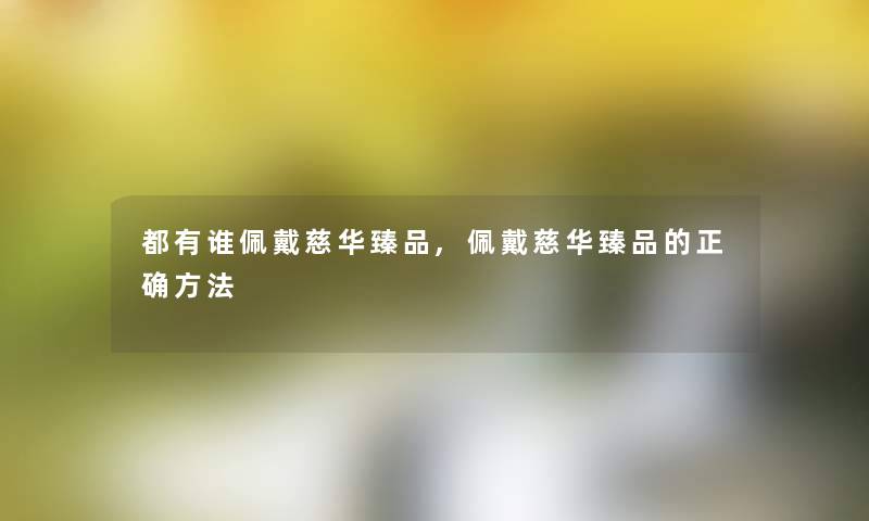 都有谁佩戴慈华臻品,佩戴慈华臻品的正确方法 都有谁佩戴慈华臻品,佩戴慈华臻品的正确方法