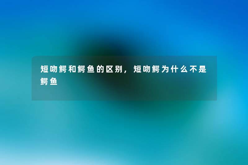 短吻鳄和鳄鱼的区别,短吻鳄为什么不是鳄鱼 短吻鳄和鳄鱼的区别,短吻鳄为什么不是鳄鱼