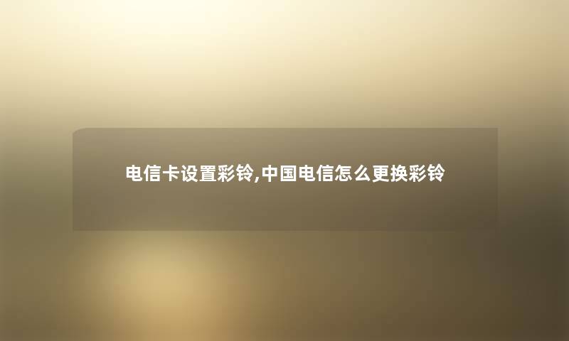电信卡设置彩铃,中国电信怎么更换彩铃 电信卡设置彩铃,中国电信怎么更换彩铃