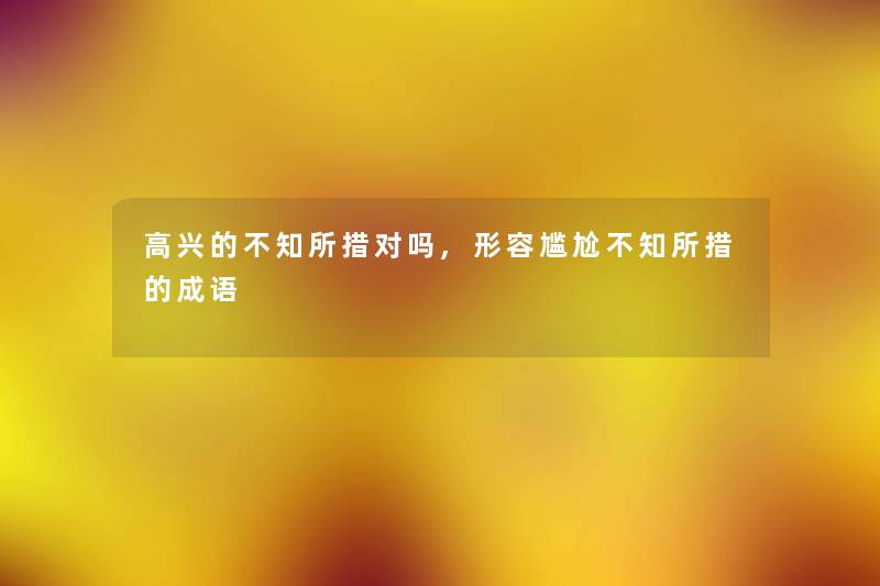 高兴的不知所措对吗,形容尴尬不知所措的成语 高兴的不知所措对吗,形容尴尬不知所措的成语