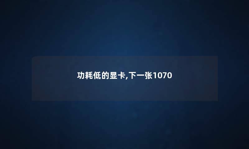 功耗低的显卡,下一张1070 功耗低的显卡,下一张1070