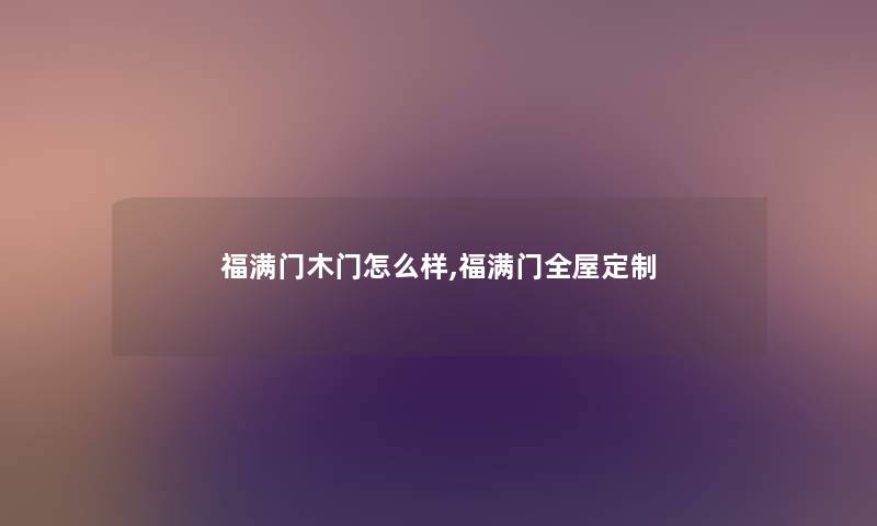 福满门木门怎么样,福满门全屋定制 福满门木门怎么样,福满门全屋定制